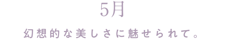 5月 幻想的な美しさに魅せられて。